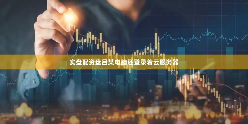 实盘配资盘吕某电脑还登录着云服务器